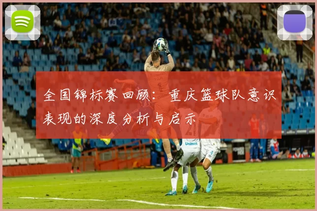 全国锦标赛回顾：重庆篮球队意识表现的深度分析与启示