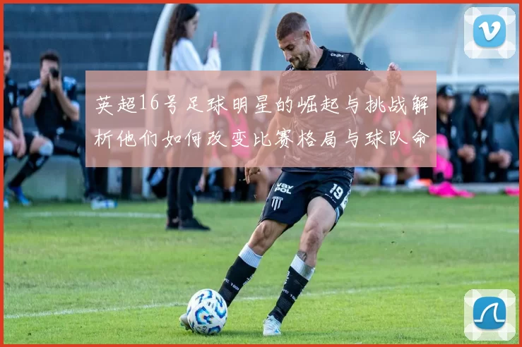 英超16号足球明星的崛起与挑战解析他们如何改变比赛格局与球队命运