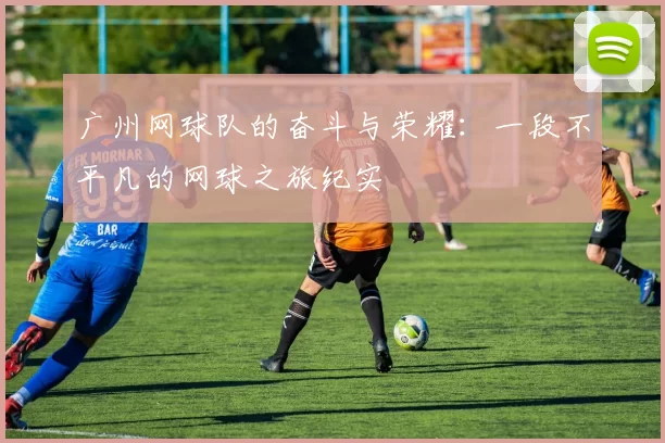 广州网球队的奋斗与荣耀：一段不平凡的网球之旅纪实