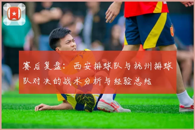 赛后复盘：西安排球队与杭州排球队对决的战术分析与经验总结