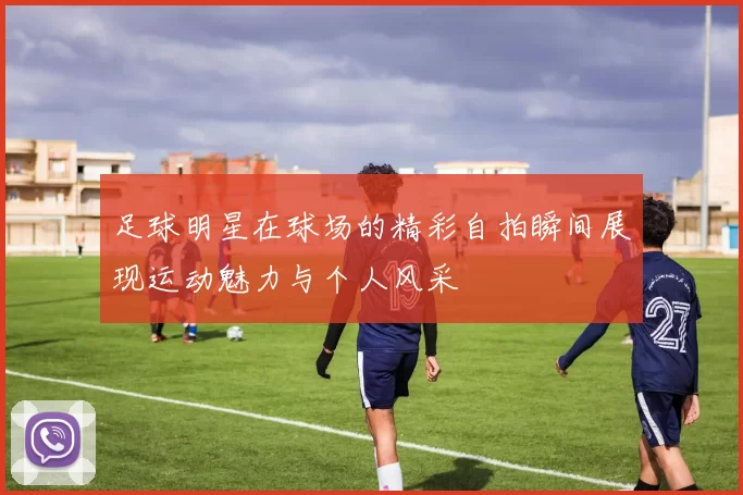 足球明星在球场的精彩自拍瞬间展现运动魅力与个人风采