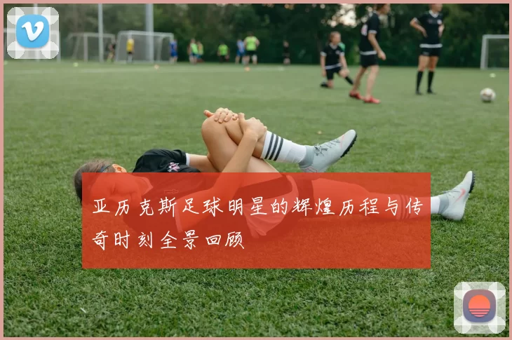 亚历克斯足球明星的辉煌历程与传奇时刻全景回顾