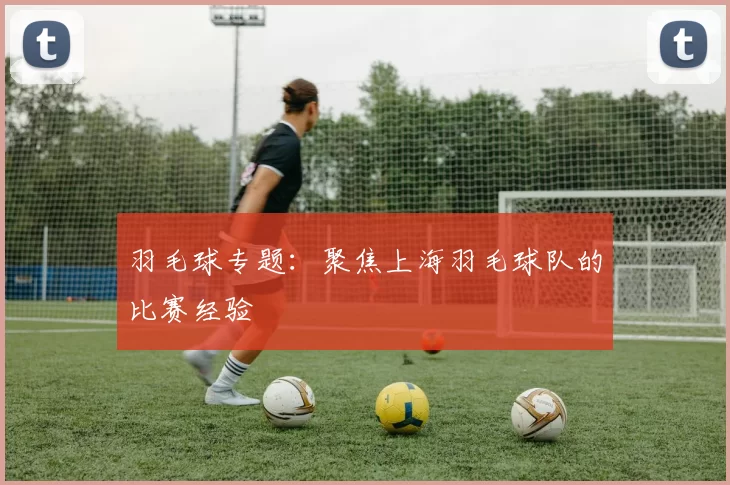 羽毛球专题：聚焦上海羽毛球队的比赛经验