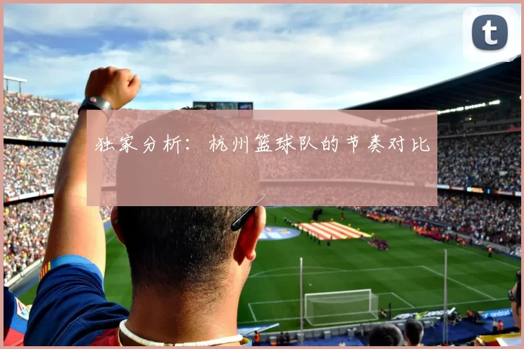 独家分析：杭州篮球队的节奏对比