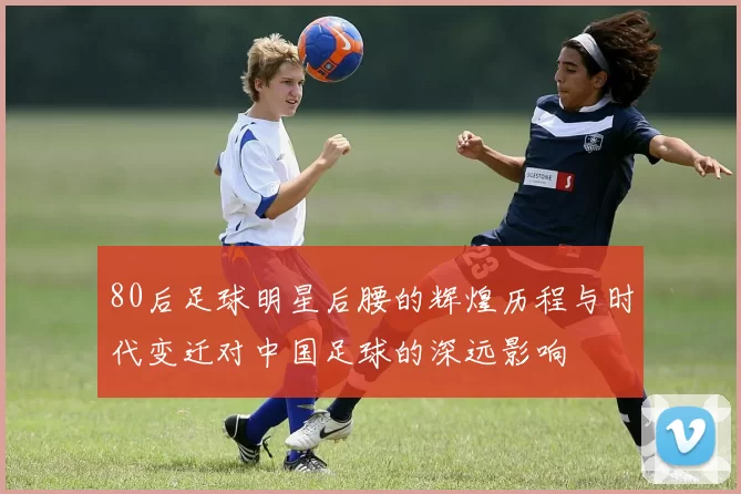 80后足球明星后腰的辉煌历程与时代变迁对中国足球的深远影响