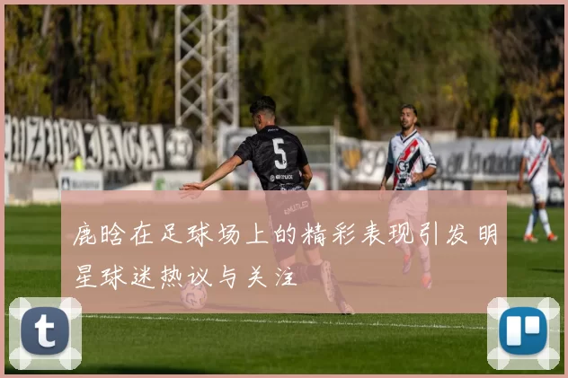 鹿晗在足球场上的精彩表现引发明星球迷热议与关注