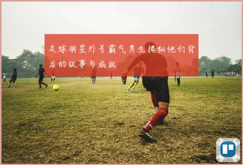足球明星外号霸气男生揭秘他们背后的故事与成就