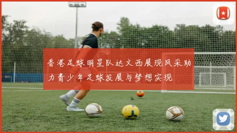 香港足球明星队达文西展现风采助力青少年足球发展与梦想实现