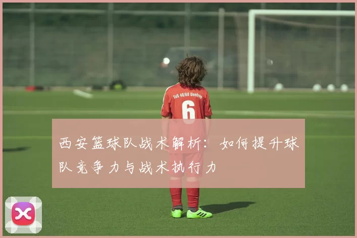 西安篮球队战术解析：如何提升球队竞争力与战术执行力